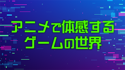 アニメで体感するゲームの世界