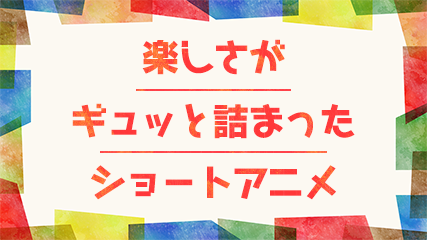 楽しさがギュッと詰まったショートアニメ