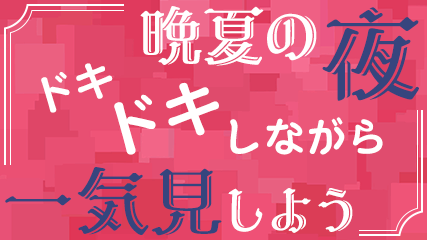 晩夏の夜、ドキドキしながら一気見しよう