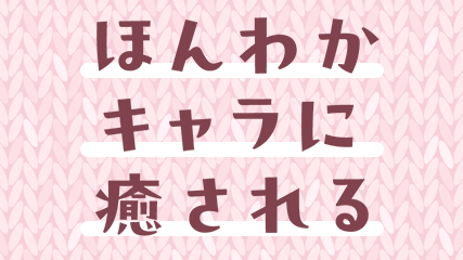 ほんわかキャラに癒される