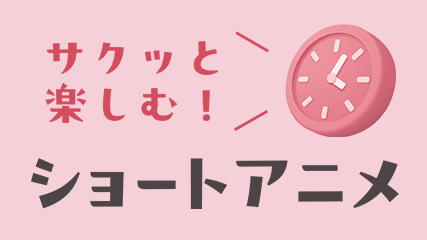 サクッと楽しむ！ショートアニメ